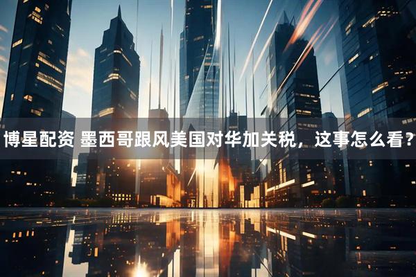 博星配资 墨西哥跟风美国对华加关税，这事怎么看？