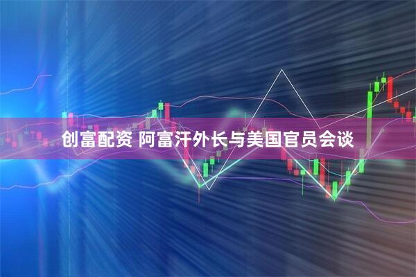 创富配资 阿富汗外长与美国官员会谈