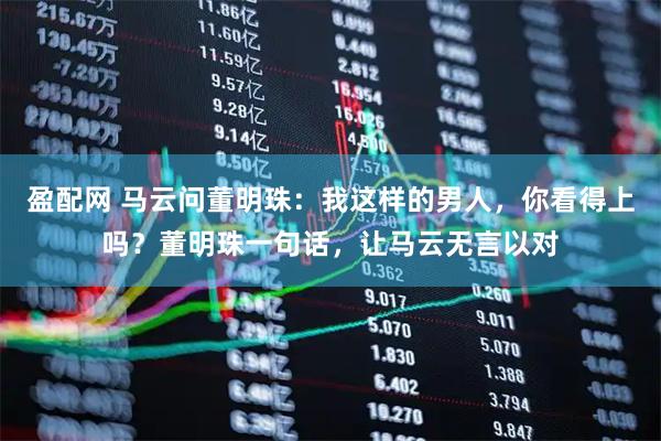 盈配网 马云问董明珠：我这样的男人，你看得上吗？董明珠一句话，让马云无言以对