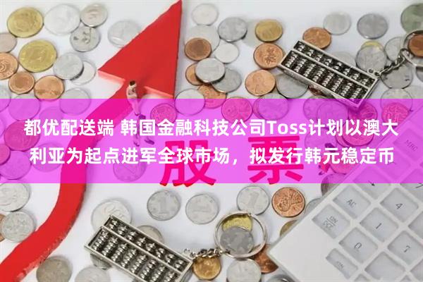 都优配送端 韩国金融科技公司Toss计划以澳大利亚为起点进军全球市场，拟发行韩元稳定币