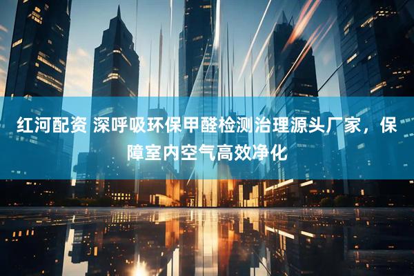 红河配资 深呼吸环保甲醛检测治理源头厂家，保障室内空气高效净化