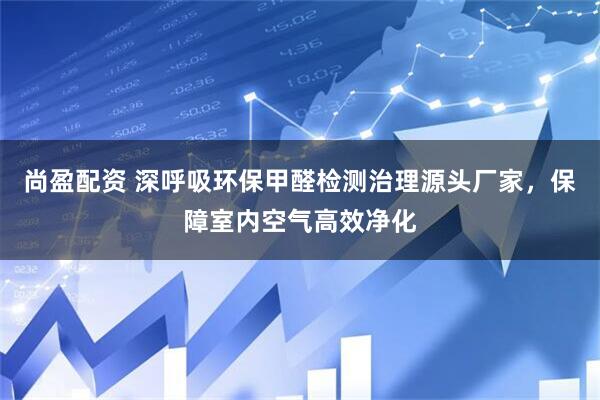 尚盈配资 深呼吸环保甲醛检测治理源头厂家，保障室内空气高效净化