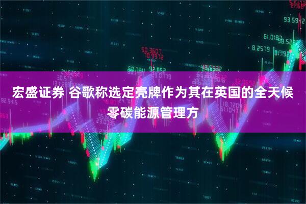 宏盛证券 谷歌称选定壳牌作为其在英国的全天候零碳能源管理方