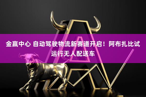 金赢中心 自动驾驶物流新赛道开启！阿布扎比试运行无人配送车