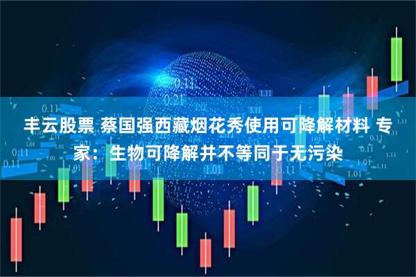 丰云股票 蔡国强西藏烟花秀使用可降解材料 专家：生物可降解并不等同于无污染
