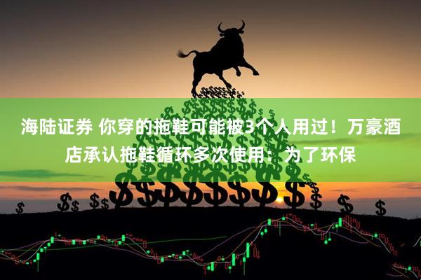 海陆证券 你穿的拖鞋可能被3个人用过！万豪酒店承认拖鞋循环多次使用：为了环保