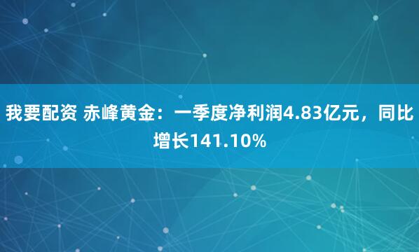 我要配资 赤峰黄金：一季度净利润4.83亿元，同比增长141.10%