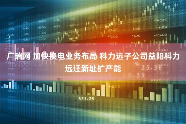 广瑞网 加快换电业务布局 科力远子公司益阳科力远迁新址扩产能