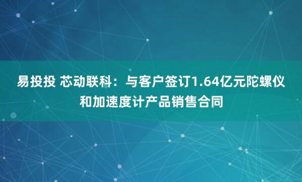 易投投 芯动联科：与客户签订1.64亿元陀螺仪和加速度计产品销售合同