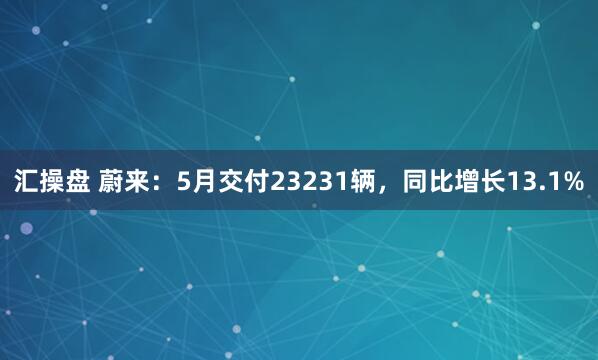 汇操盘 蔚来：5月交付23231辆，同比增长13.1%