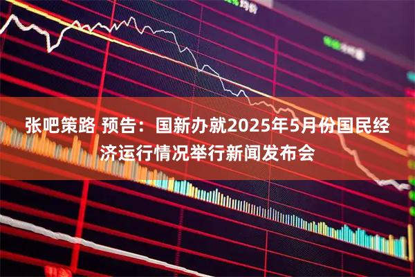 张吧策路 预告：国新办就2025年5月份国民经济运行情况举行新闻发布会