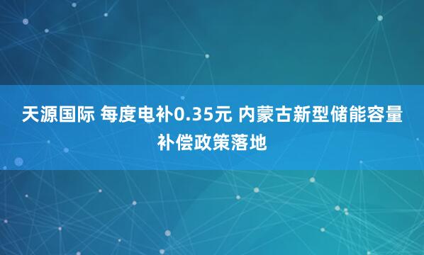 天源国际 每度电补0.35元 内蒙古新型储能容量补偿政策落地