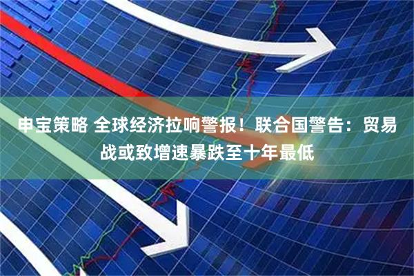 申宝策略 全球经济拉响警报！联合国警告：贸易战或致增速暴跌至十年最低