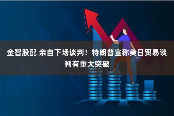 金智股配 亲自下场谈判！特朗普宣称美日贸易谈判有重大突破