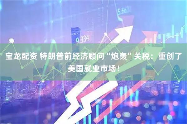 宝龙配资 特朗普前经济顾问“炮轰”关税：重创了美国就业市场！