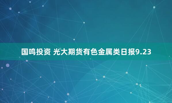 国鸣投资 光大期货有色金属类日报9.23