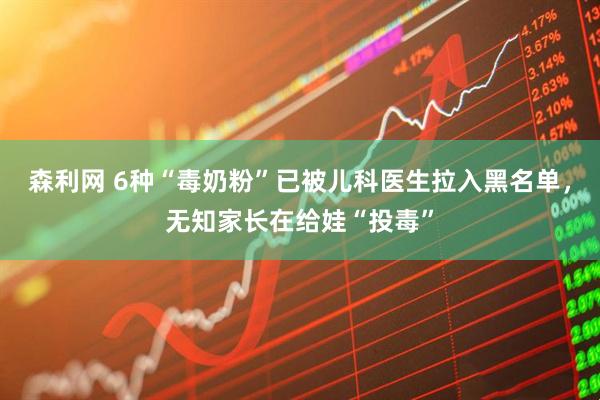 森利网 6种“毒奶粉”已被儿科医生拉入黑名单，无知家长在给娃“投毒”