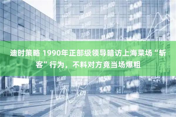 迪时策略 1990年正部级领导暗访上海菜场“斩客”行为，不料对方竟当场爆粗