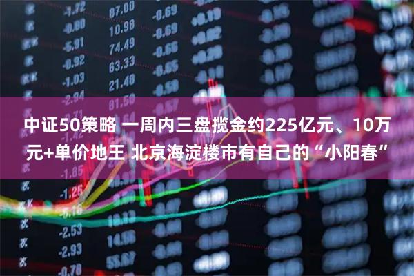 中证50策略 一周内三盘揽金约225亿元、10万元+单价地王 北京海淀楼市有自己的“小阳春”