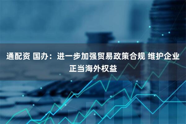 通配资 国办：进一步加强贸易政策合规 维护企业正当海外权益