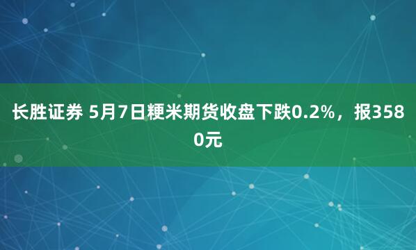 长胜证券 5月7日粳米期货收盘下跌0.2%,报3580元