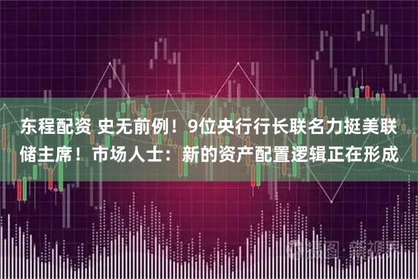 东程配资 史无前例！9位央行行长联名力挺美联储主席！市场人士：新的资产配置逻辑正在形成