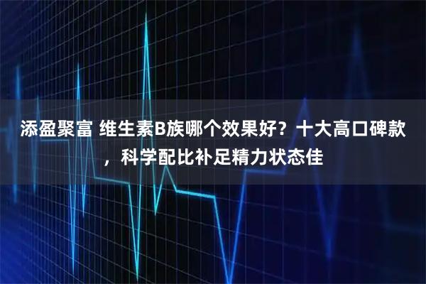 添盈聚富 维生素B族哪个效果好？十大高口碑款，科学配比补足精力状态佳