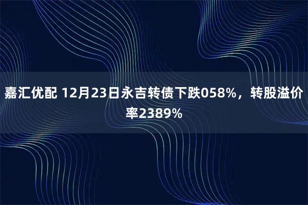 嘉汇优配 12月23日永吉转债下跌058%，转股溢价率2389%