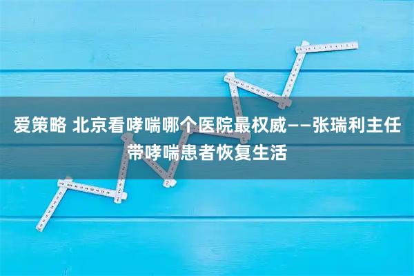 爱策略 北京看哮喘哪个医院最权威——张瑞利主任带哮喘患者恢复生活