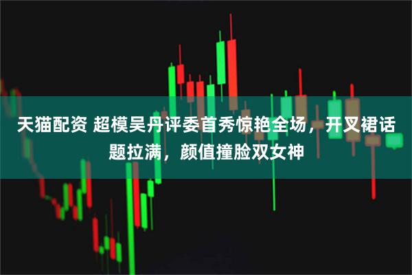 天猫配资 超模吴丹评委首秀惊艳全场,开叉裙话题拉满,颜值撞脸双女神