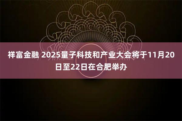 祥富金融 2025量子科技和产业大会将于11月20日至22日在合肥举办