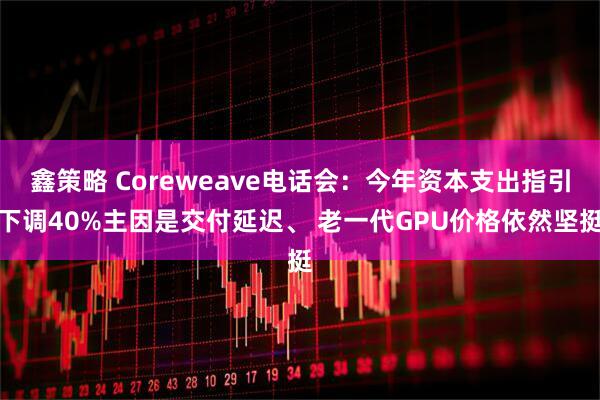 鑫策略 Coreweave电话会:今年资本支出指引下调40%主因是交付延迟、 老一代GPU价格依然坚挺