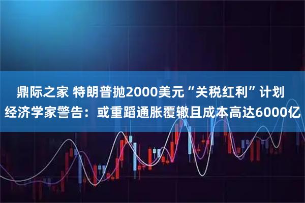 鼎际之家 特朗普抛2000美元“关税红利”计划 经济学家警告：或重蹈通胀覆辙且成本高达6000亿