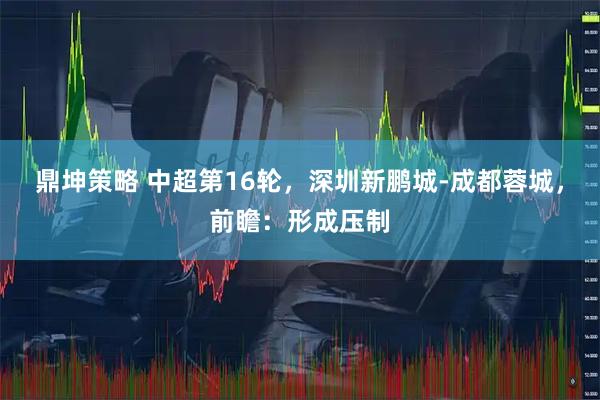 鼎坤策略 中超第16轮，深圳新鹏城-成都蓉城，前瞻：形成压制