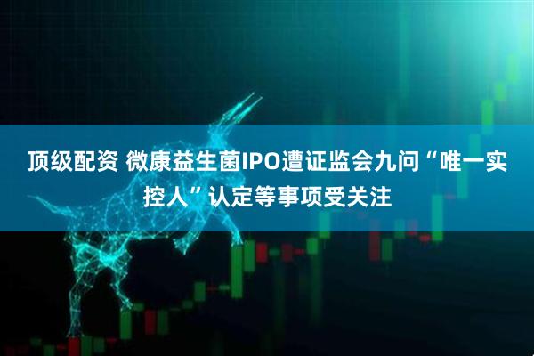 顶级配资 微康益生菌IPO遭证监会九问“唯一实控人”认定等事项受关注